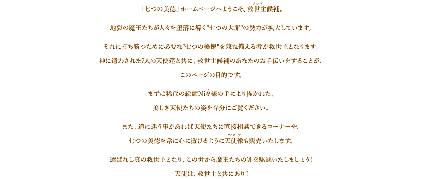 「七つの美徳」ホームページへようこそ、救世主候補。地獄の魔王たちが人々を堕落に導く七つの大罪が勢力を拡大しています。それに打ち勝つために必要な七つの美徳を兼ね備える者が救世主となります。神に遣わされた７人の天使たちと共に、救世主候補のあなたのお手伝いをすることが、このページの目的です。まずは稀代の絵師Niθ様の手により描かれた、美しき天使たちの姿を存分にご覧ください。また、道に迷うことがあれば天使たちに直接相談できるコーナーや、七つの美徳を常に心に置けるように天使像も販売いたします。選ばれし真の救世主となり、この世から魔王たちの罪を駆逐致しましょう！天使は、救世主と共にあり！